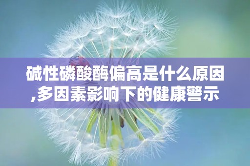 碱性磷酸酶偏高是什么原因,多因素影响下的健康警示