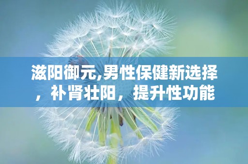 滋阳御元,男性保健新选择，补肾壮阳，提升性功能