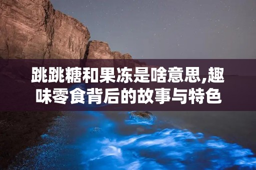 跳跳糖和果冻是啥意思,趣味零食背后的故事与特色