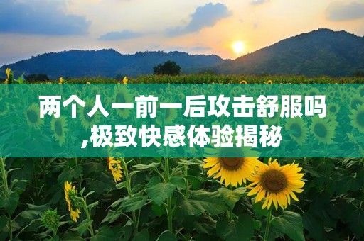 两个人一前一后攻击舒服吗,极致快感体验揭秘