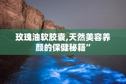 玫瑰油软胶囊,天然美容养颜的保健秘籍”
