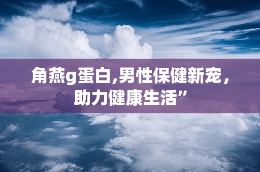 角燕g蛋白,男性保健新宠，助力健康生活”