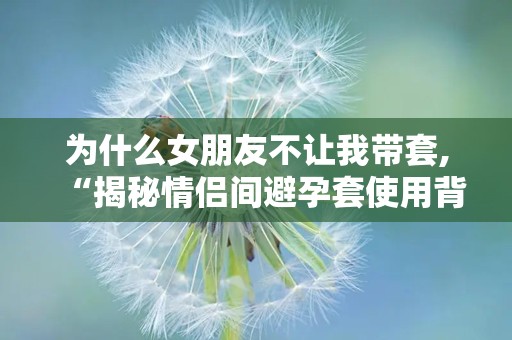 为什么女朋友不让我带套,“揭秘情侣间避孕套使用背后的心理与生理因素”