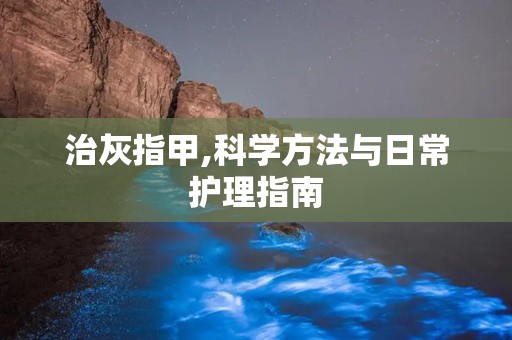 治灰指甲,科学方法与日常护理指南