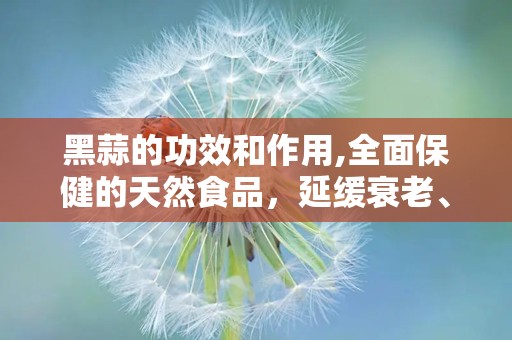 黑蒜的功效和作用,全面保健的天然食品，延缓衰老、增强免疫的神奇功效