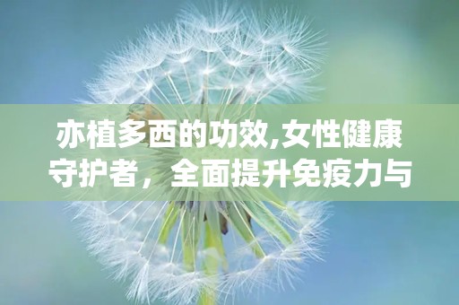 亦植多西的功效,女性健康守护者，全面提升免疫力与生殖系统呵护”
