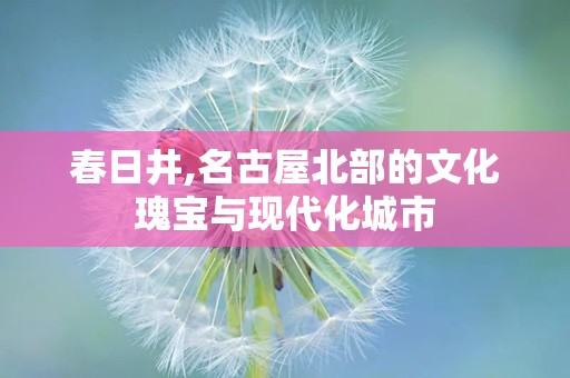 春日井,名古屋北部的文化瑰宝与现代化城市