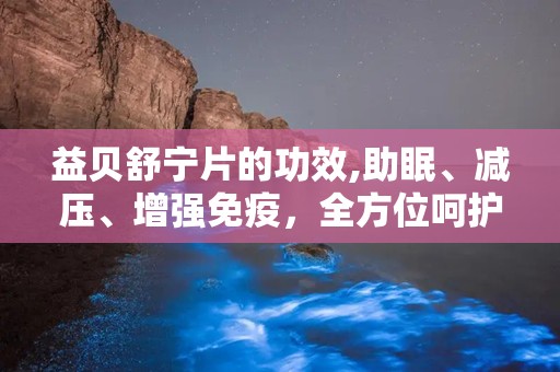 益贝舒宁片的功效,助眠、减压、增强免疫，全方位呵护您的健康睡眠”