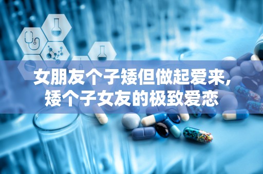 女朋友个子矮但做起爱来,矮个子女友的极致爱恋