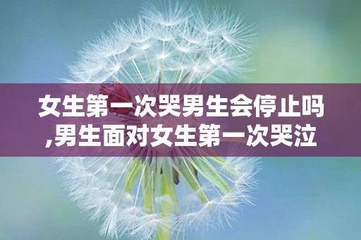 女生第一次哭男生会停止吗,男生面对女生第一次哭泣的反应解析
