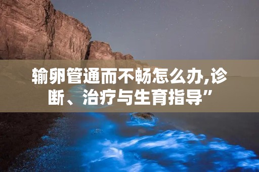 输卵管通而不畅怎么办,诊断、治疗与生育指导”