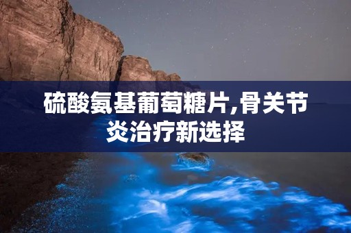 硫酸氨基葡萄糖片,骨关节炎治疗新选择