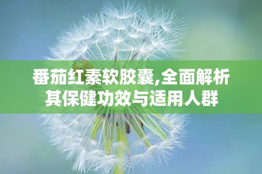 番茄红素软胶囊,全面解析其保健功效与适用人群