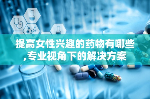 提高女性兴趣的药物有哪些,专业视角下的解决方案