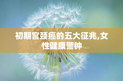 初期宫颈癌的五大征兆,女性健康警钟