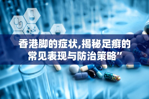 香港脚的症状,揭秘足癣的常见表现与防治策略”