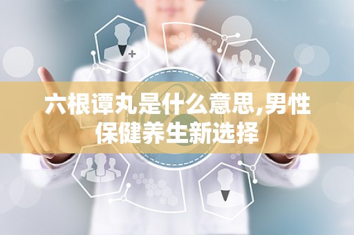 六根谭丸是什么意思,男性保健养生新选择