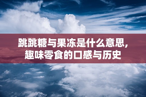 跳跳糖与果冻是什么意思,趣味零食的口感与历史
