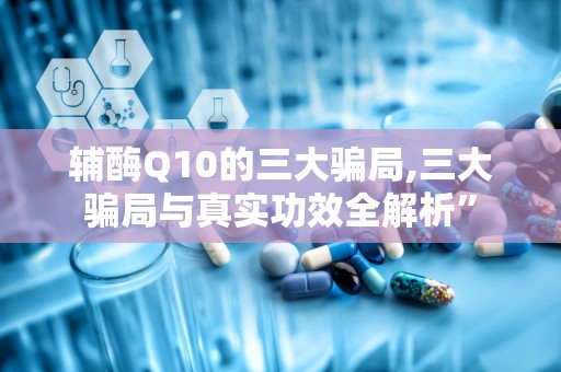 辅酶Q10的三大骗局,三大骗局与真实功效全解析”