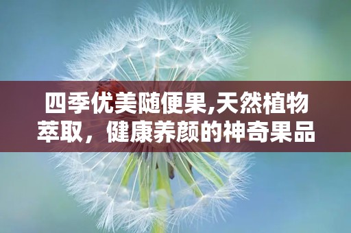 四季优美随便果,天然植物萃取，健康养颜的神奇果品
