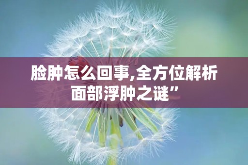 脸肿怎么回事,全方位解析面部浮肿之谜”