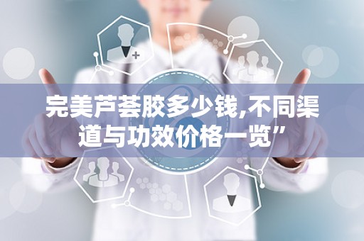 完美芦荟胶多少钱,不同渠道与功效价格一览”