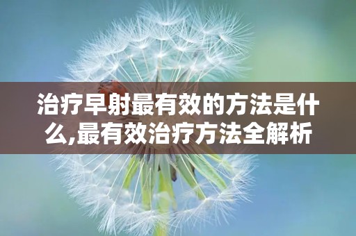 治疗早射最有效的方法是什么,最有效治疗方法全解析