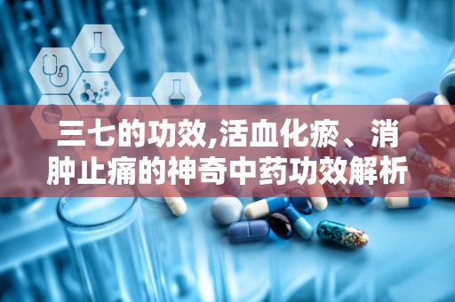 三七的功效,活血化瘀、消肿止痛的神奇中药功效解析