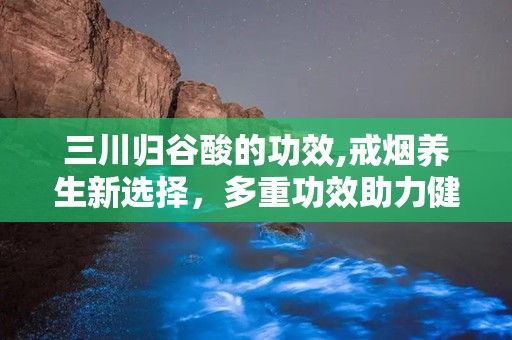 三川归谷酸的功效,戒烟养生新选择，多重功效助力健康生活”
