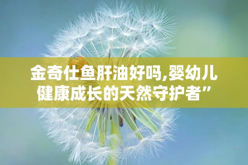 金奇仕鱼肝油好吗,婴幼儿健康成长的天然守护者”