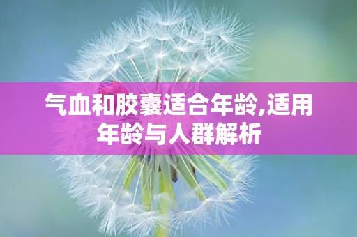 气血和胶囊适合年龄,适用年龄与人群解析