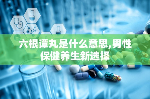 六根谭丸是什么意思,男性保健养生新选择