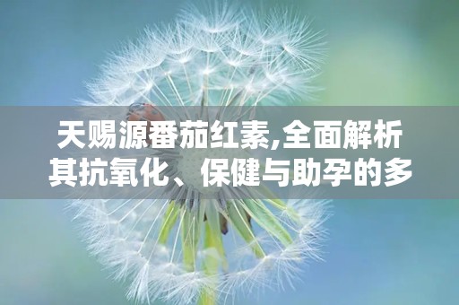 天赐源番茄红素,全面解析其抗氧化、保健与助孕的多重益处”