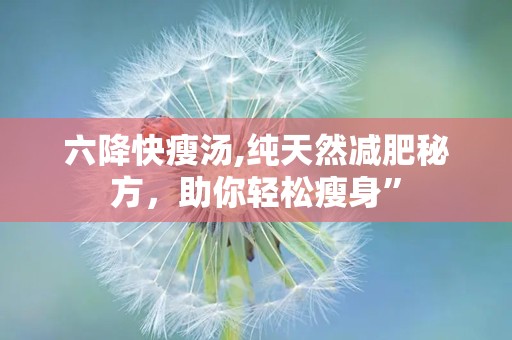 六降快瘦汤,纯天然减肥秘方，助你轻松瘦身”