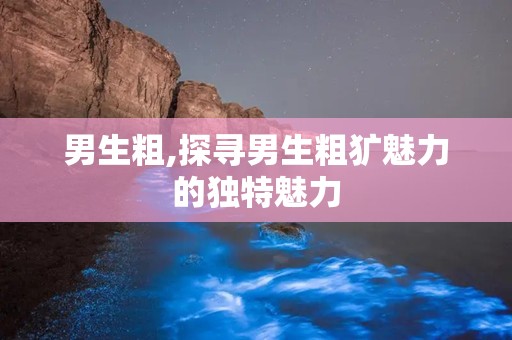 男生粗,探寻男生粗犷魅力的独特魅力