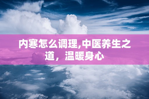 内寒怎么调理,中医养生之道，温暖身心
