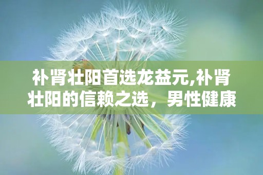 补肾壮阳首选龙益元,补肾壮阳的信赖之选，男性健康守护神”