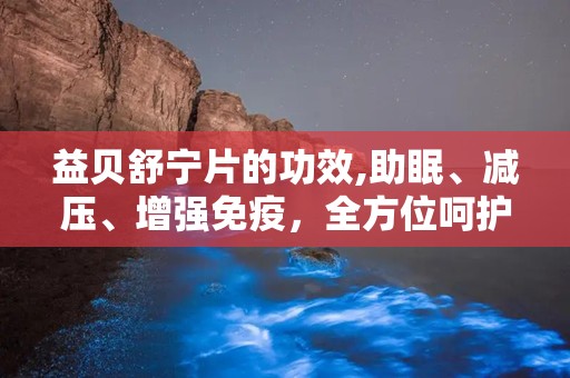 益贝舒宁片的功效,助眠、减压、增强免疫，全方位呵护您的健康睡眠”