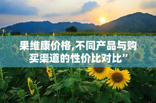 果维康价格,不同产品与购买渠道的性价比对比”