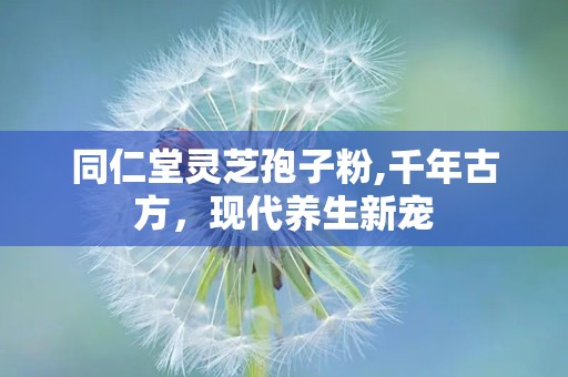 同仁堂灵芝孢子粉,千年古方，现代养生新宠