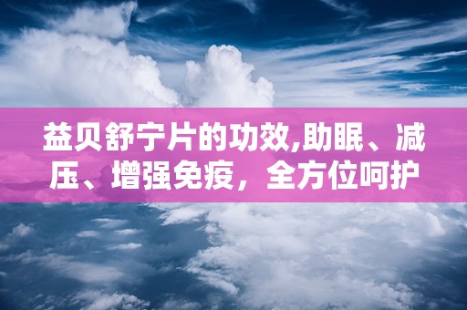 益贝舒宁片的功效,助眠、减压、增强免疫，全方位呵护您的健康睡眠”