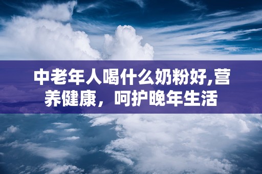 中老年人喝什么奶粉好,营养健康，呵护晚年生活