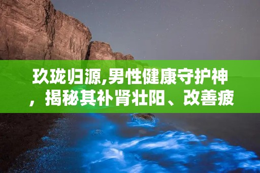 玖珑归源,男性健康守护神，揭秘其补肾壮阳、改善疲劳的神奇功效