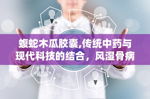 蝮蛇木瓜胶囊,传统中药与现代科技的结合，风湿骨病治疗的天然良方”