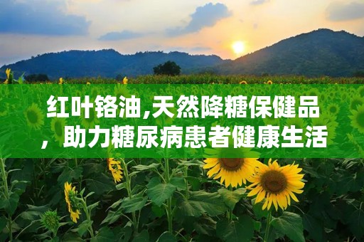 红叶铬油,天然降糖保健品，助力糖尿病患者健康生活