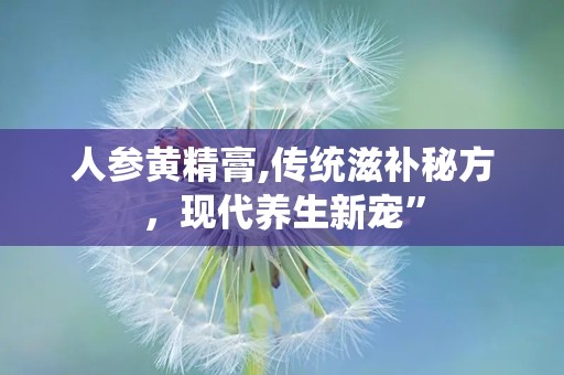 人参黄精膏,传统滋补秘方，现代养生新宠”