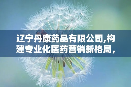 辽宁丹康药品有限公司,构建专业化医药营销新格局，助力健康中国战略发展”