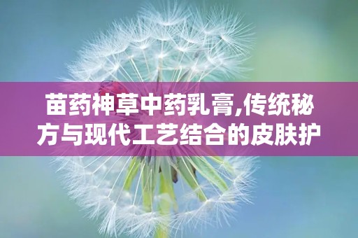 苗药神草中药乳膏,传统秘方与现代工艺结合的皮肤护理良方”