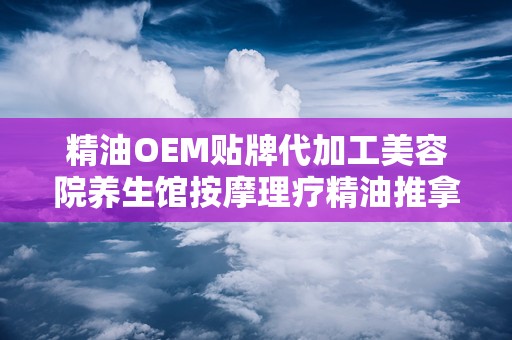 精油OEM贴牌代加工美容院养生馆按摩理疗精油推拿,打造专属养生馆按摩理疗精油，引领健康生活新潮流