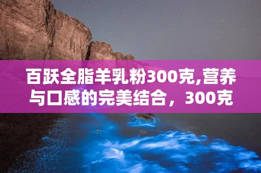 百跃全脂羊乳粉300克,营养与口感的完美结合，300克装满足您的健康需求”